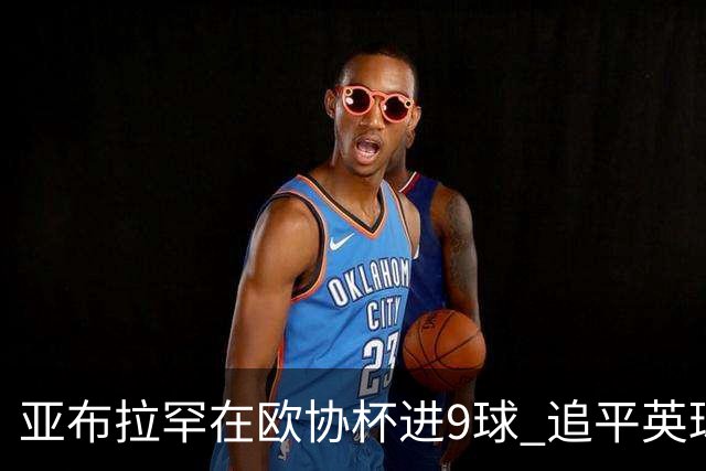 亚布拉罕在欧协杯进9球 追平英球员欧战进球纪录